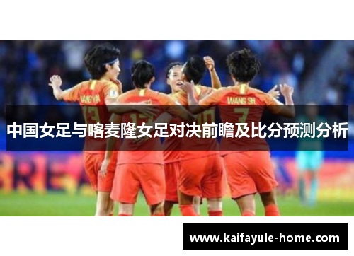 中国女足与喀麦隆女足对决前瞻及比分预测分析